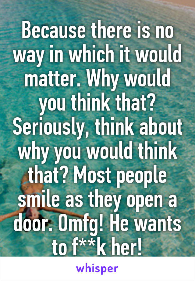 Because there is no way in which it would matter. Why would you think that? Seriously, think about why you would think that? Most people smile as they open a door. Omfg! He wants to f**k her!