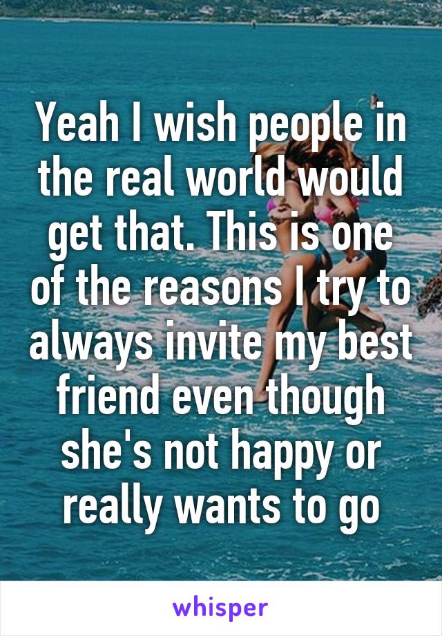 Yeah I wish people in the real world would get that. This is one of the reasons I try to always invite my best friend even though she's not happy or really wants to go