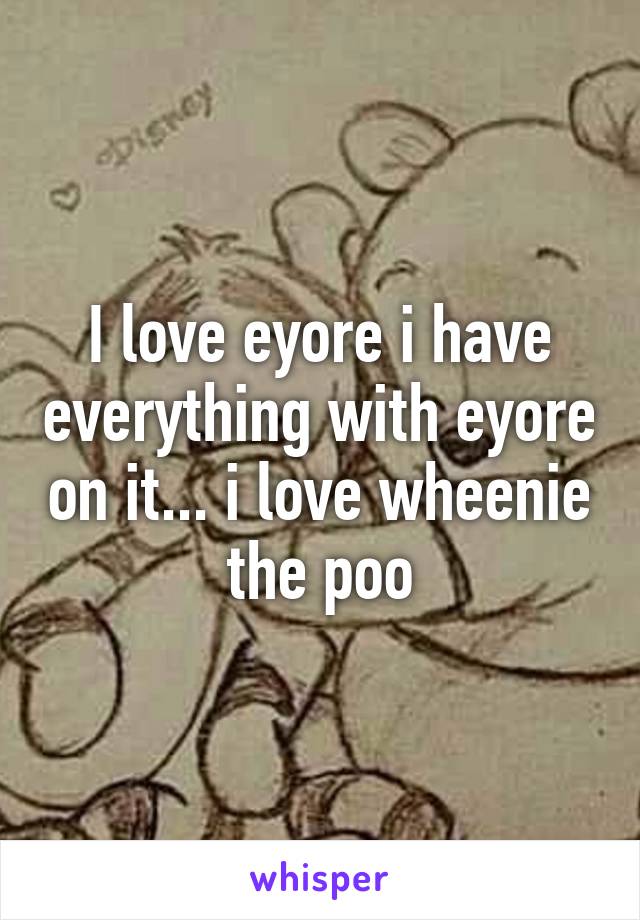 I love eyore i have everything with eyore on it... i love wheenie the poo