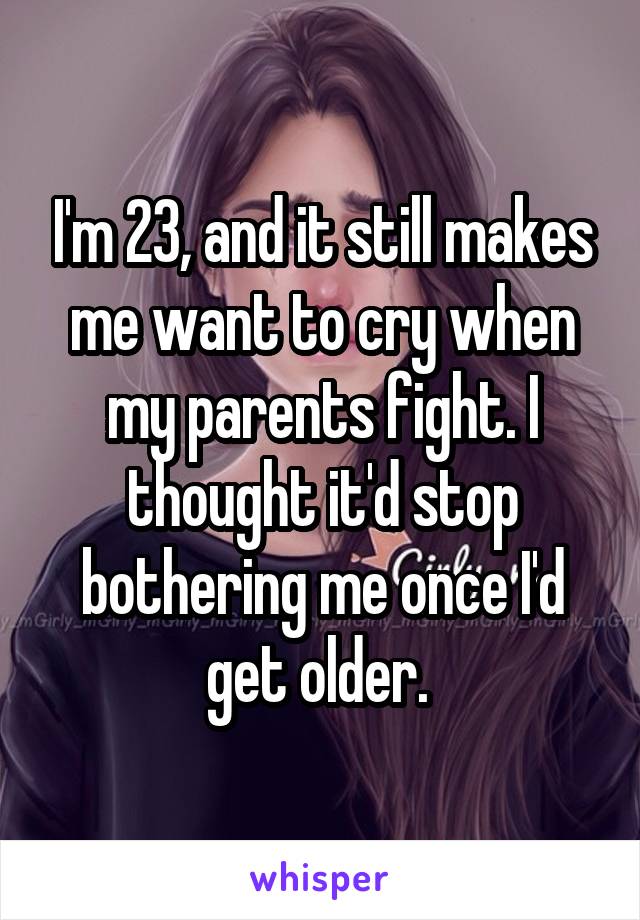I'm 23, and it still makes me want to cry when my parents fight. I thought it'd stop bothering me once I'd get older. 