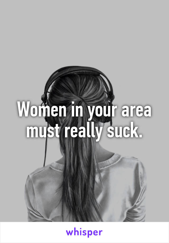 Women in your area must really suck.