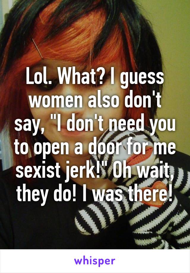 Lol. What? I guess women also don't say, "I don't need you to open a door for me sexist jerk!" Oh wait, they do! I was there!