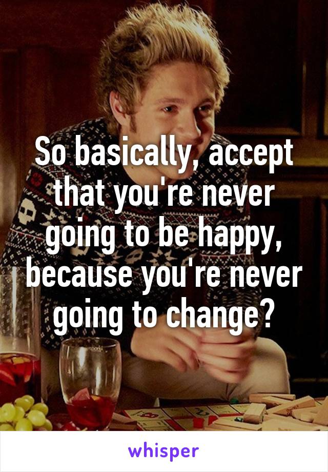 So basically, accept that you're never going to be happy, because you're never going to change?