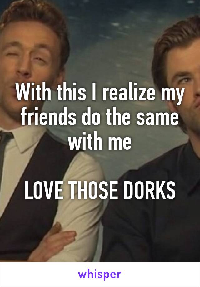 With this I realize my friends do the same with me

LOVE THOSE DORKS