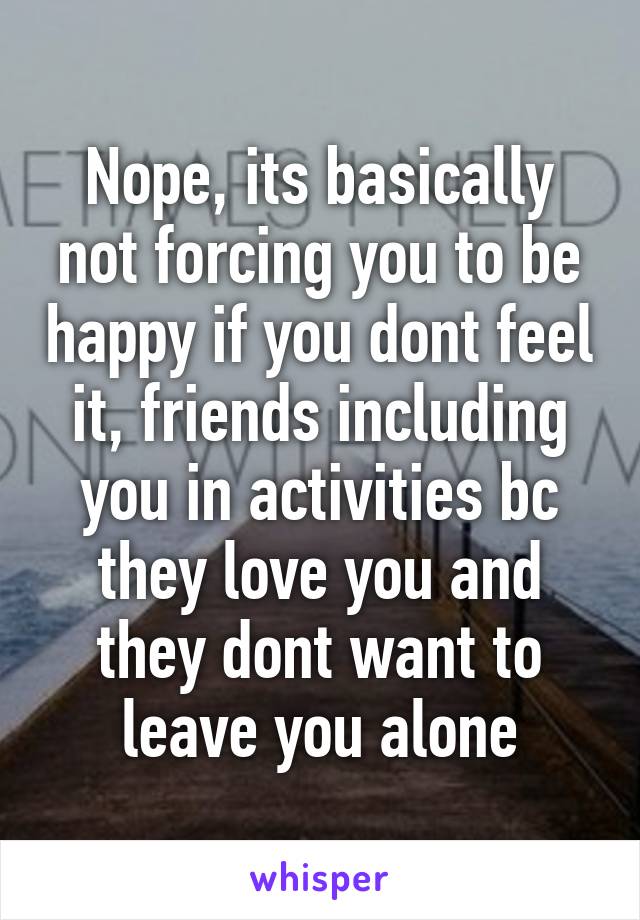 Nope, its basically not forcing you to be happy if you dont feel it, friends including you in activities bc they love you and they dont want to leave you alone