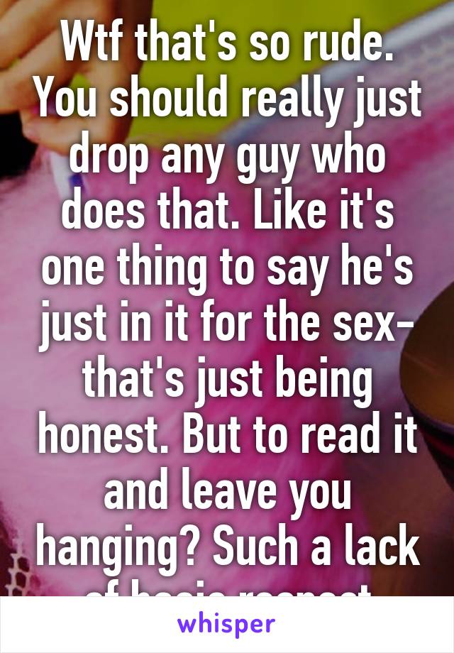 Wtf that's so rude. You should really just drop any guy who does that. Like it's one thing to say he's just in it for the sex- that's just being honest. But to read it and leave you hanging? Such a lack of basic respect