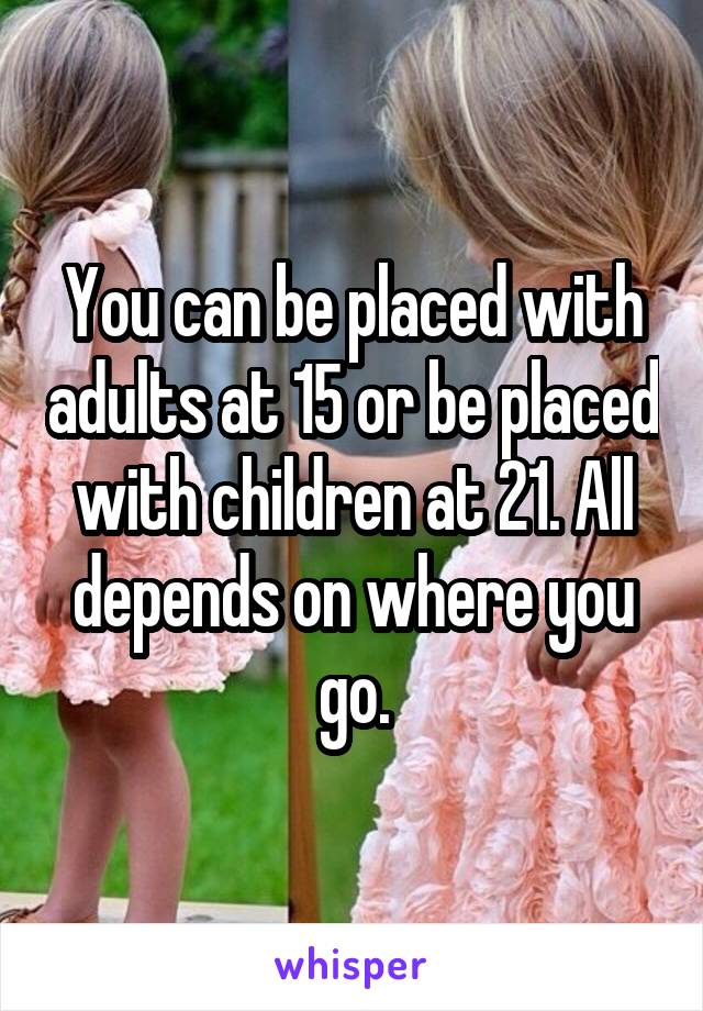 You can be placed with adults at 15 or be placed with children at 21. All depends on where you go.