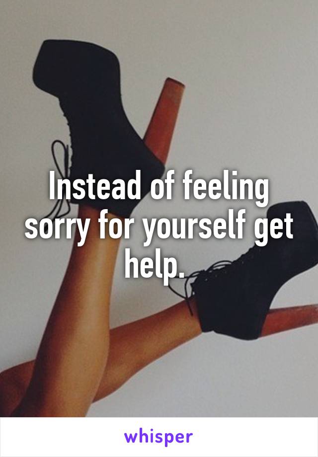 Instead of feeling sorry for yourself get help. 