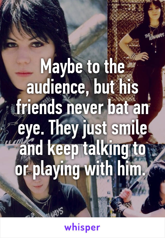 Maybe to the audience, but his friends never bat an eye. They just smile and keep talking to or playing with him. 