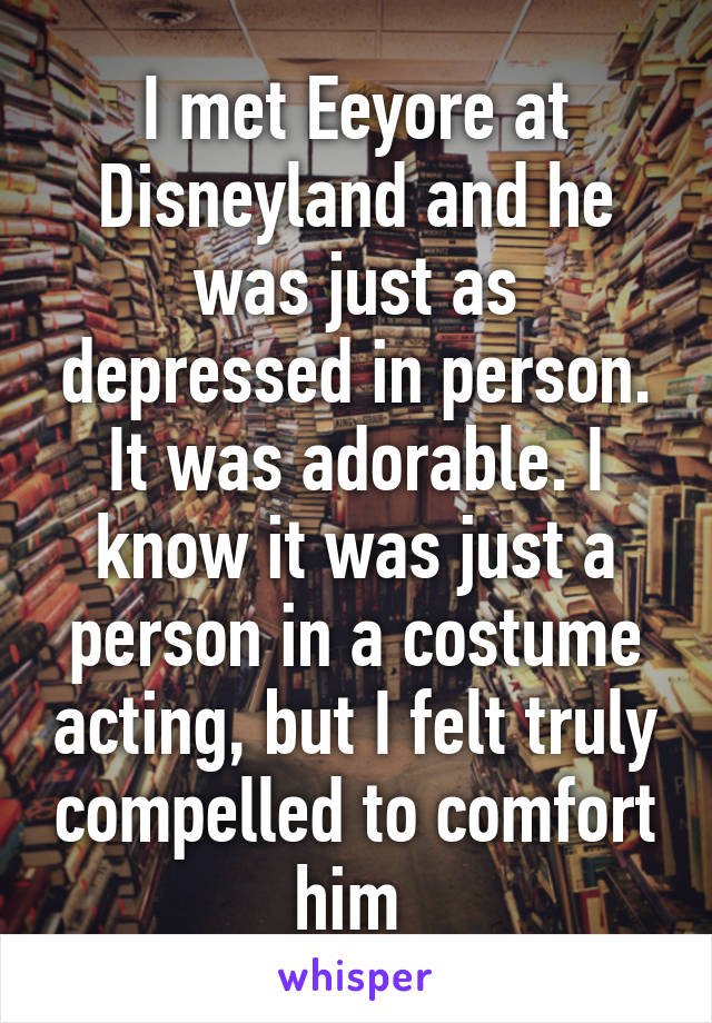 I met Eeyore at Disneyland and he was just as depressed in person. It was adorable. I know it was just a person in a costume acting, but I felt truly compelled to comfort him 