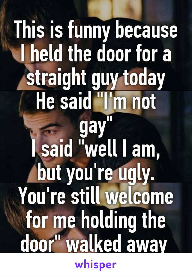 This is funny because I held the door for a straight guy today
He said "I'm not gay"
I said "well I am, but you're ugly. You're still welcome for me holding the door" walked away 