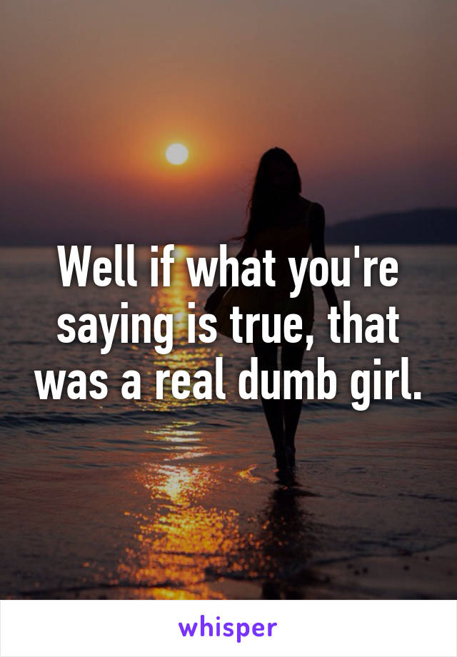 Well if what you're saying is true, that was a real dumb girl.