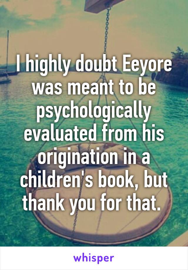 I highly doubt Eeyore was meant to be psychologically evaluated from his origination in a children's book, but thank you for that. 