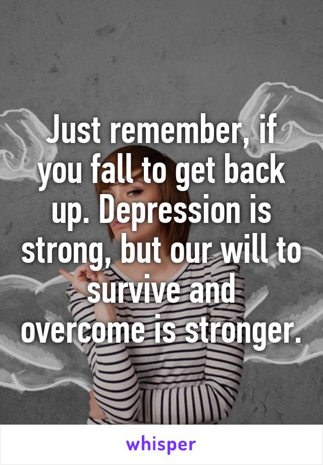 Just remember, if you fall to get back up. Depression is strong, but our will to survive and overcome is stronger.