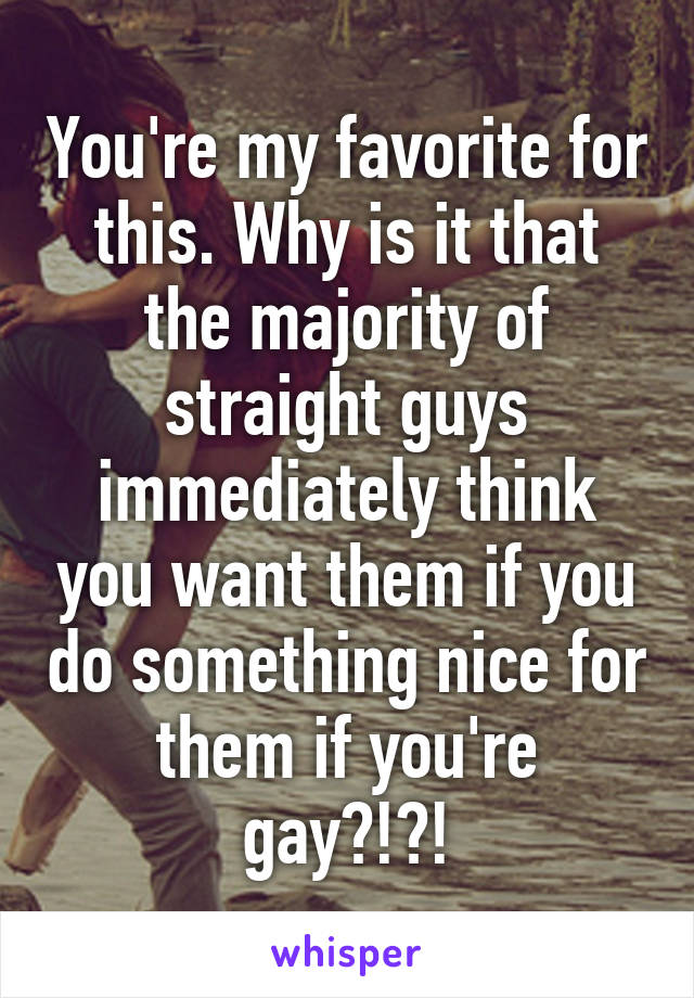 You're my favorite for this. Why is it that the majority of straight guys immediately think you want them if you do something nice for them if you're gay?!?!