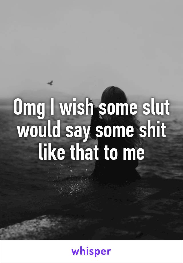Omg I wish some slut would say some shit like that to me