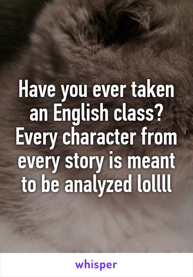 Have you ever taken an English class? Every character from every story is meant to be analyzed lollll