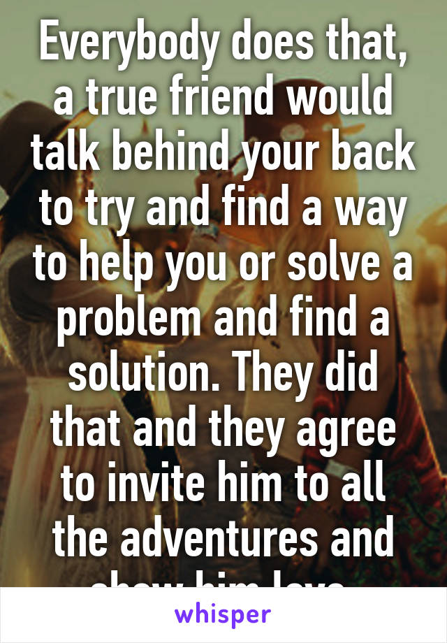 Everybody does that, a true friend would talk behind your back to try and find a way to help you or solve a problem and find a solution. They did that and they agree to invite him to all the adventures and show him love.