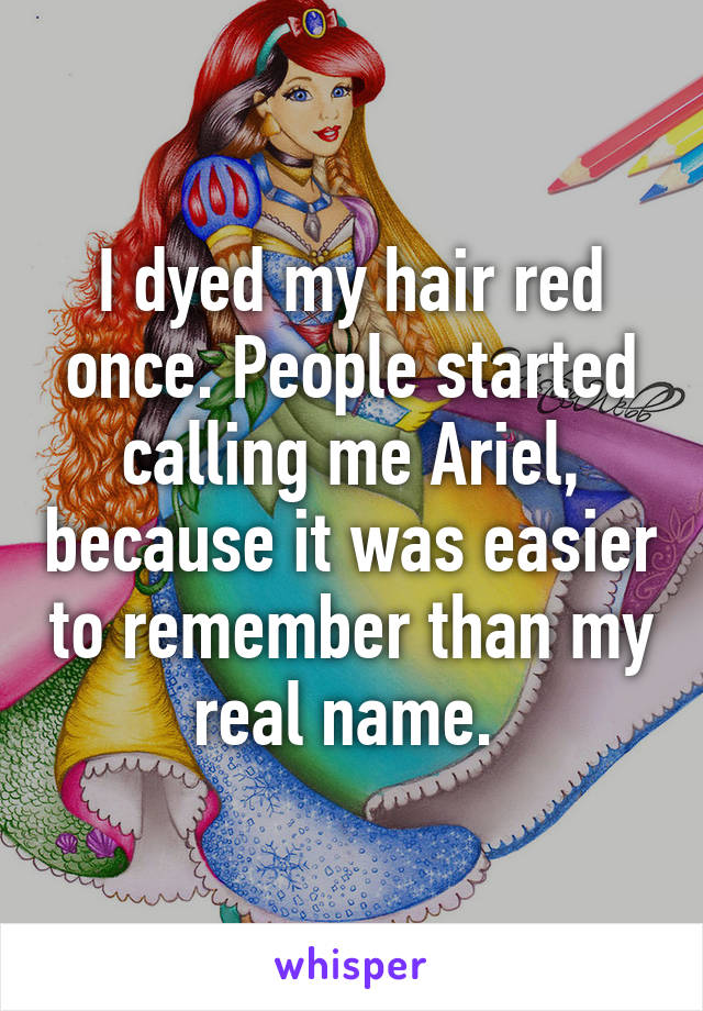 I dyed my hair red once. People started calling me Ariel, because it was easier to remember than my real name. 