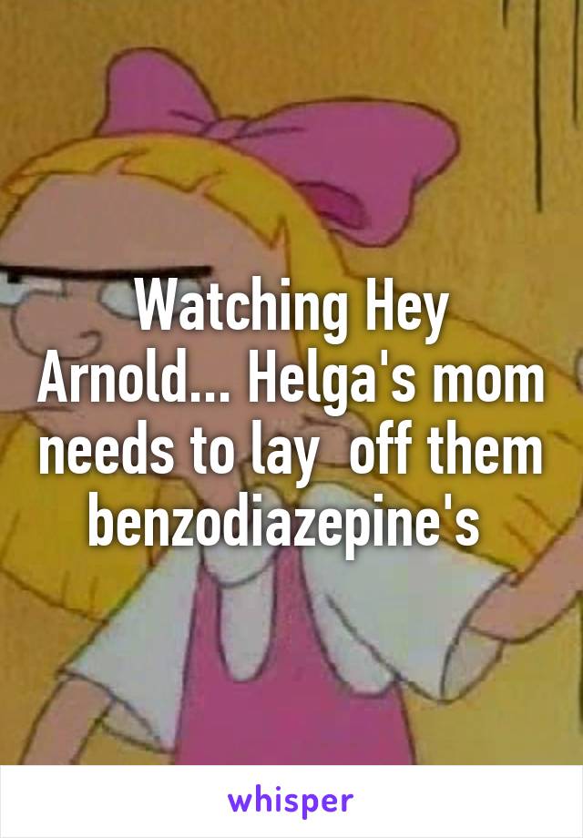 Watching Hey Arnold... Helga's mom needs to lay  off them benzodiazepine's 