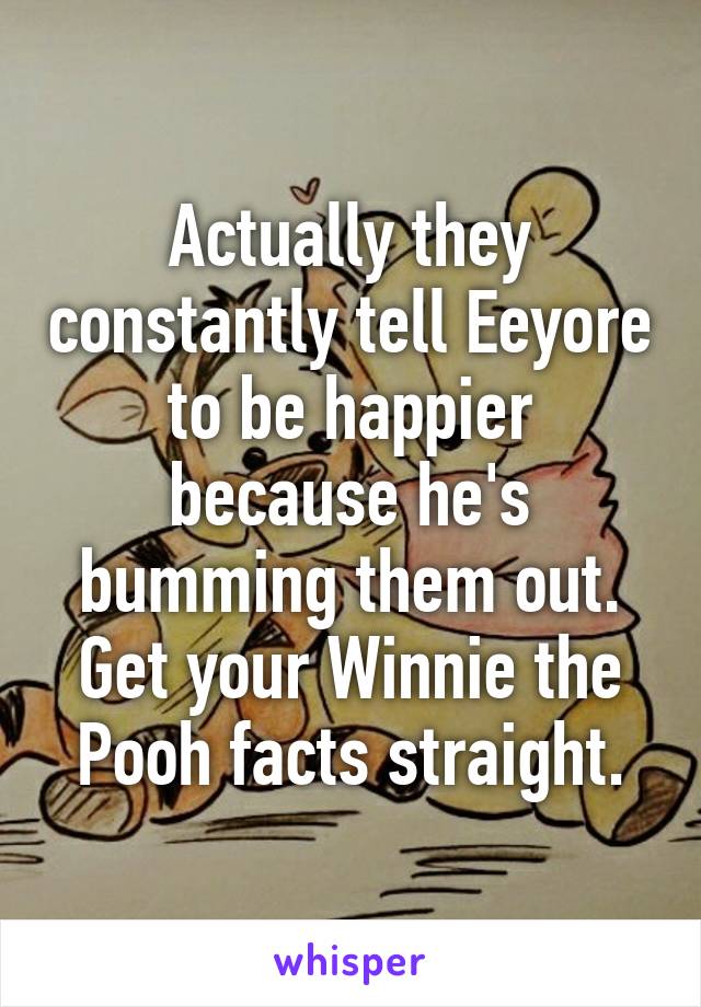 Actually they constantly tell Eeyore to be happier because he's bumming them out. Get your Winnie the Pooh facts straight.