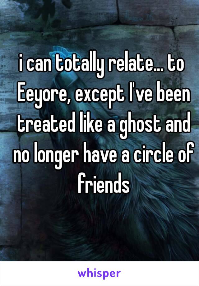 i can totally relate... to Eeyore, except I've been treated like a ghost and no longer have a circle of friends