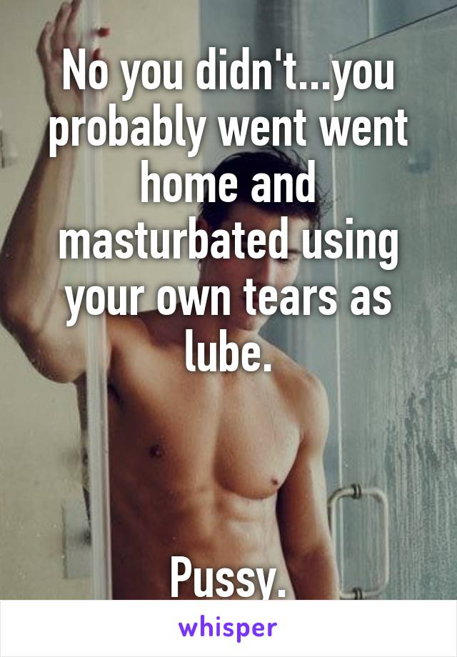 No you didn't...you probably went went home and masturbated using your own tears as lube.



Pussy.
