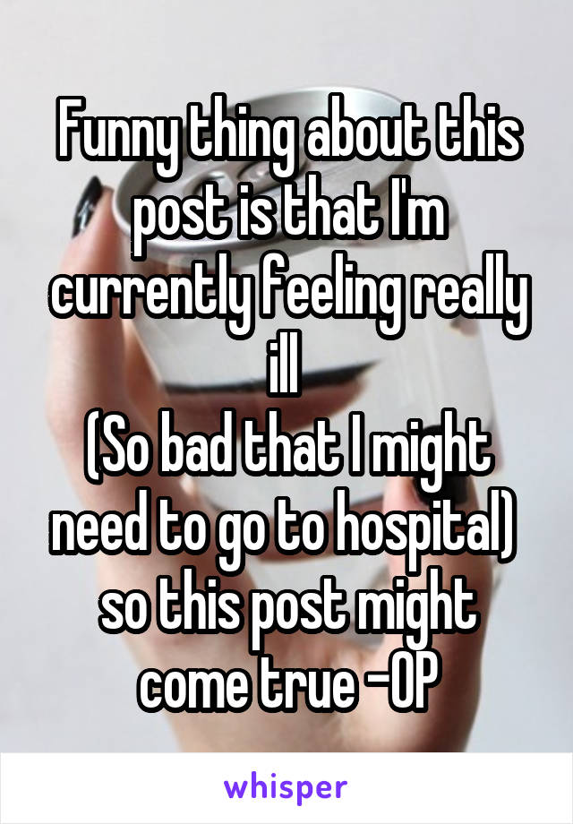 Funny thing about this post is that I'm currently feeling really ill 
(So bad that I might need to go to hospital) 
so this post might come true -OP
