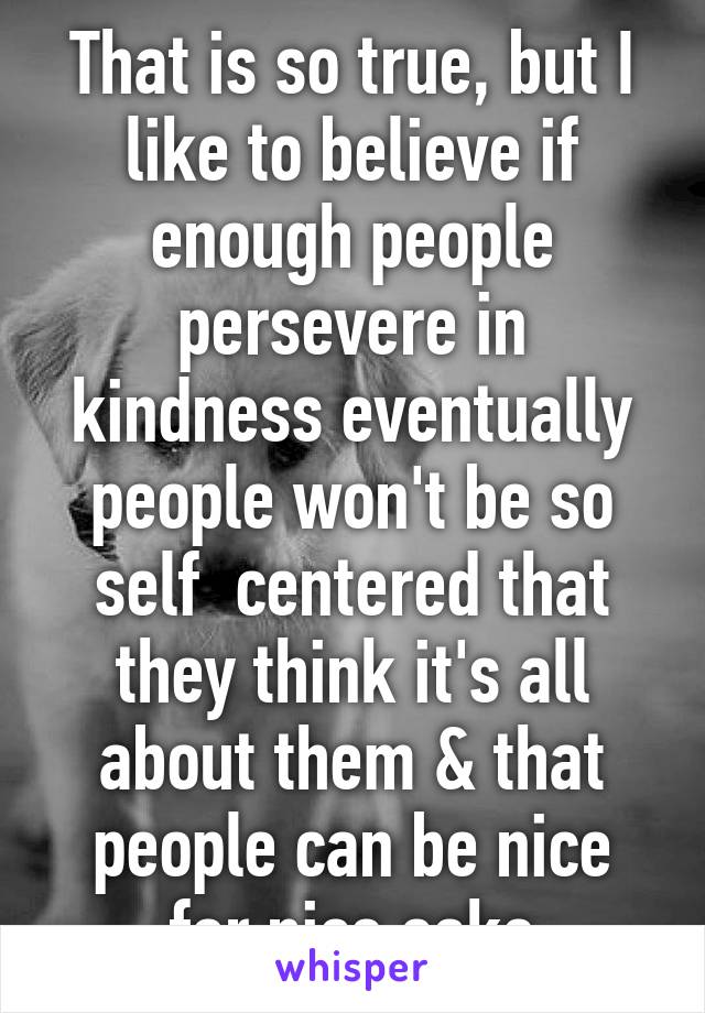 That is so true, but I like to believe if enough people persevere in kindness eventually people won't be so self  centered that they think it's all about them & that people can be nice for nice sake