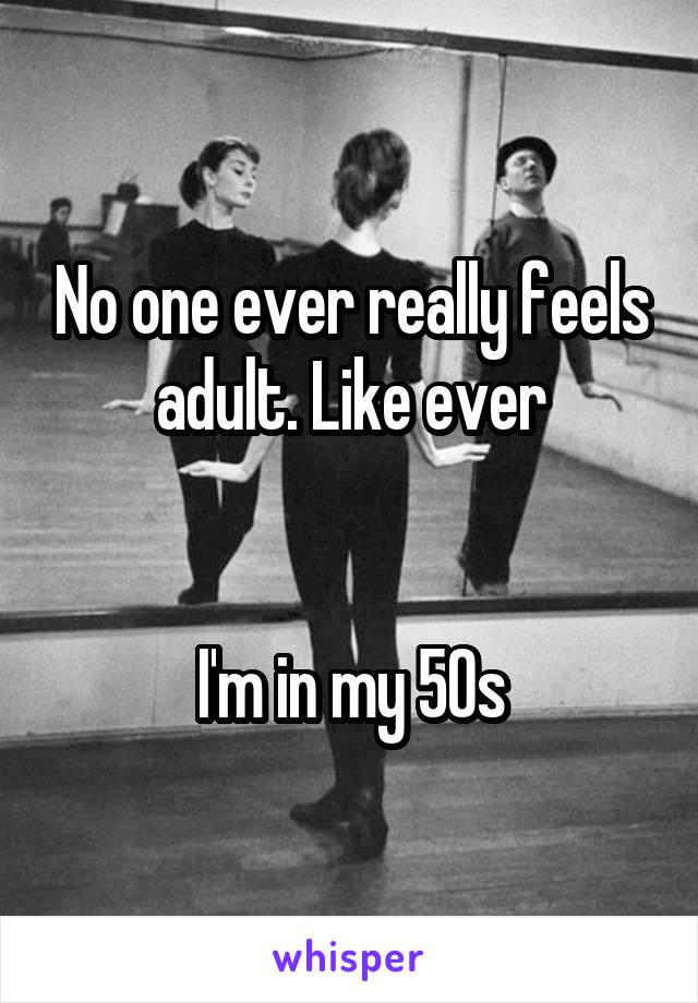 No one ever really feels adult. Like ever


I'm in my 50s
