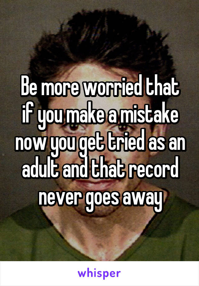 Be more worried that if you make a mistake now you get tried as an adult and that record never goes away