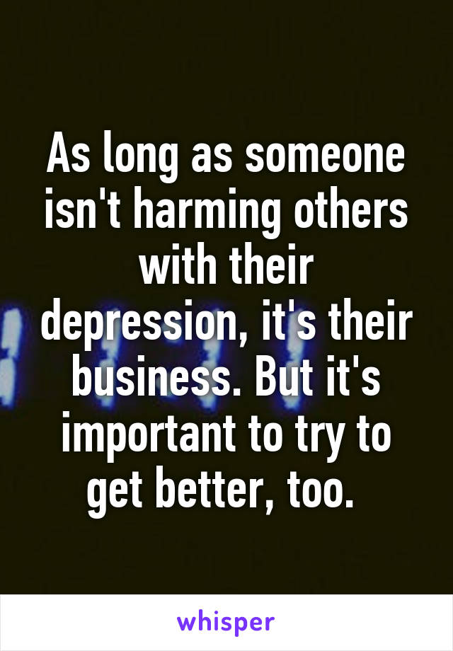 As long as someone isn't harming others with their depression, it's their business. But it's important to try to get better, too. 