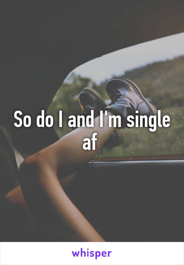 So do I and I'm single af 
