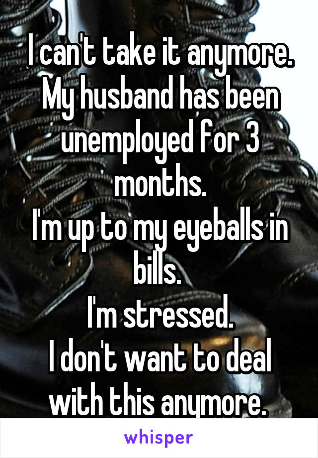 I can't take it anymore.
My husband has been unemployed for 3 months.
I'm up to my eyeballs in bills. 
I'm stressed.
I don't want to deal with this anymore. 