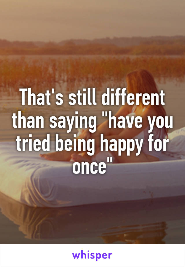 That's still different than saying "have you tried being happy for once"