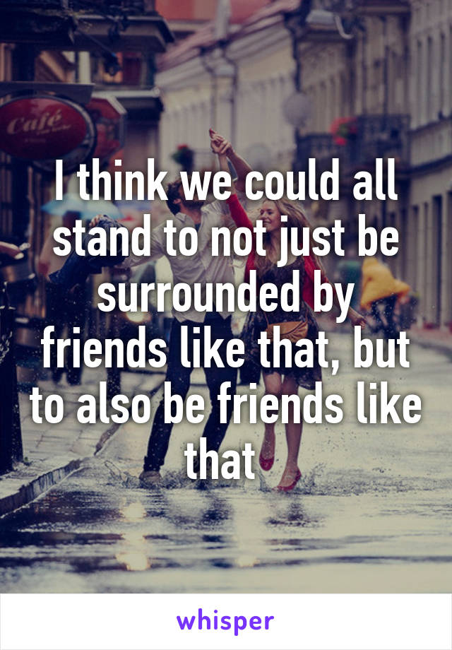 I think we could all stand to not just be surrounded by friends like that, but to also be friends like that 