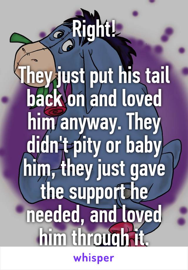 Right!

They just put his tail back on and loved him anyway. They didn't pity or baby him, they just gave the support he needed, and loved him through it.