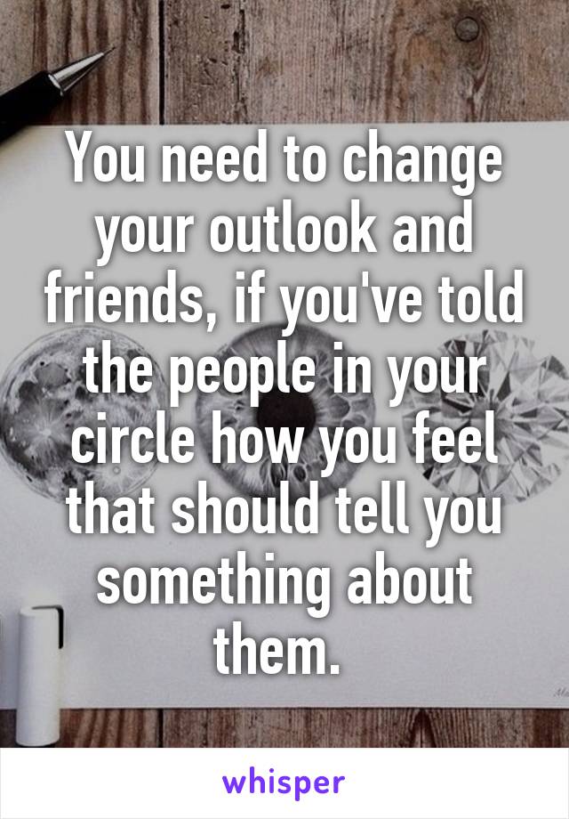 You need to change your outlook and friends, if you've told the people in your circle how you feel that should tell you something about them. 