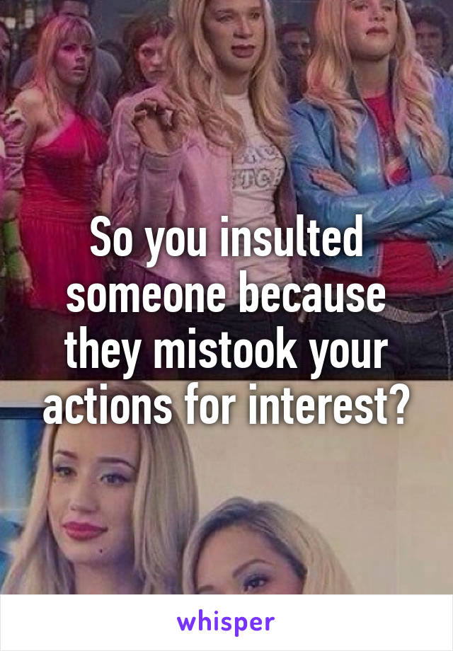 So you insulted someone because they mistook your actions for interest?