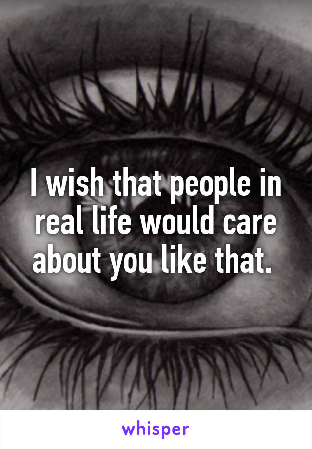 I wish that people in real life would care about you like that. 