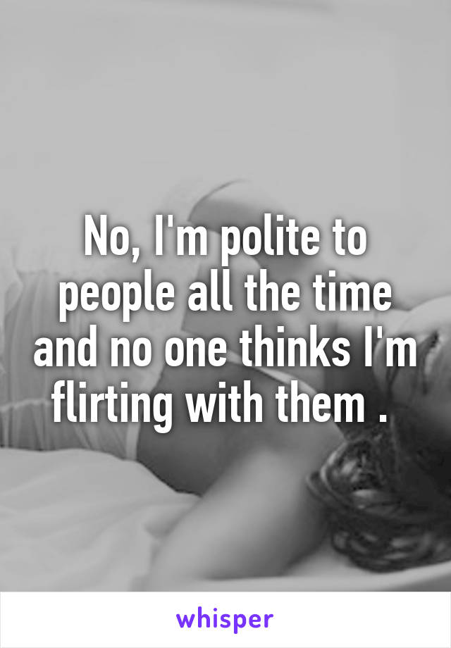 No, I'm polite to people all the time and no one thinks I'm flirting with them . 
