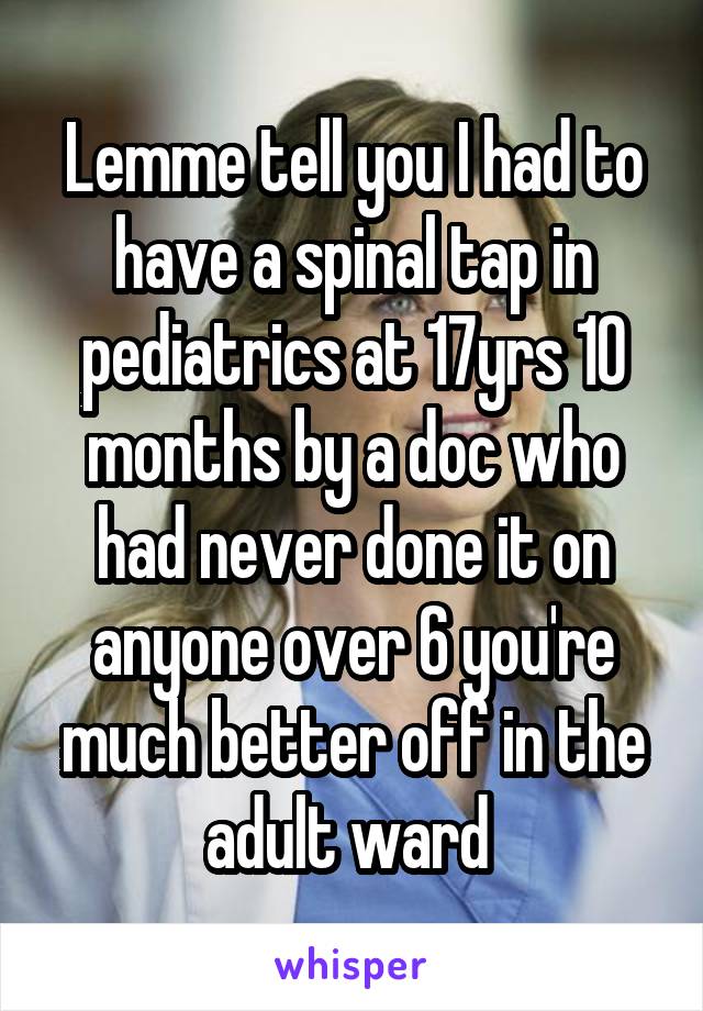Lemme tell you I had to have a spinal tap in pediatrics at 17yrs 10 months by a doc who had never done it on anyone over 6 you're much better off in the adult ward 