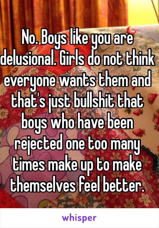 No. Boys like you are delusional. Girls do not think everyone wants them and that's just bullshit that boys who have been rejected one too many times make up to make themselves feel better. 