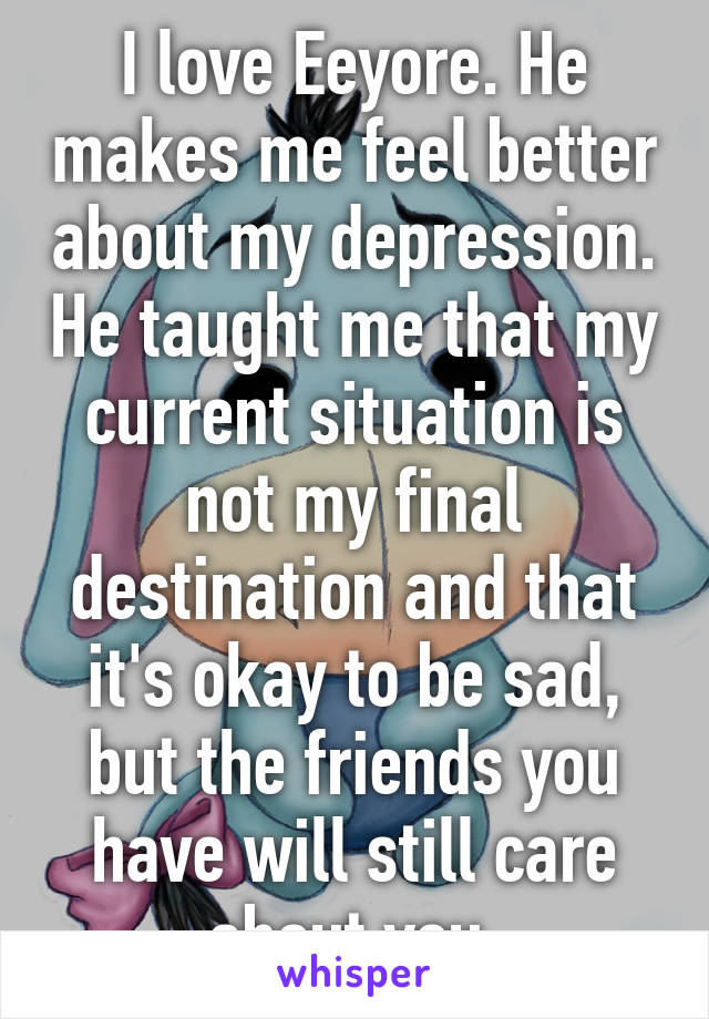 I love Eeyore. He makes me feel better about my depression. He taught me that my current situation is not my final destination and that it's okay to be sad, but the friends you have will still care about you.