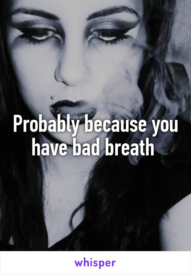 Probably because you have bad breath 