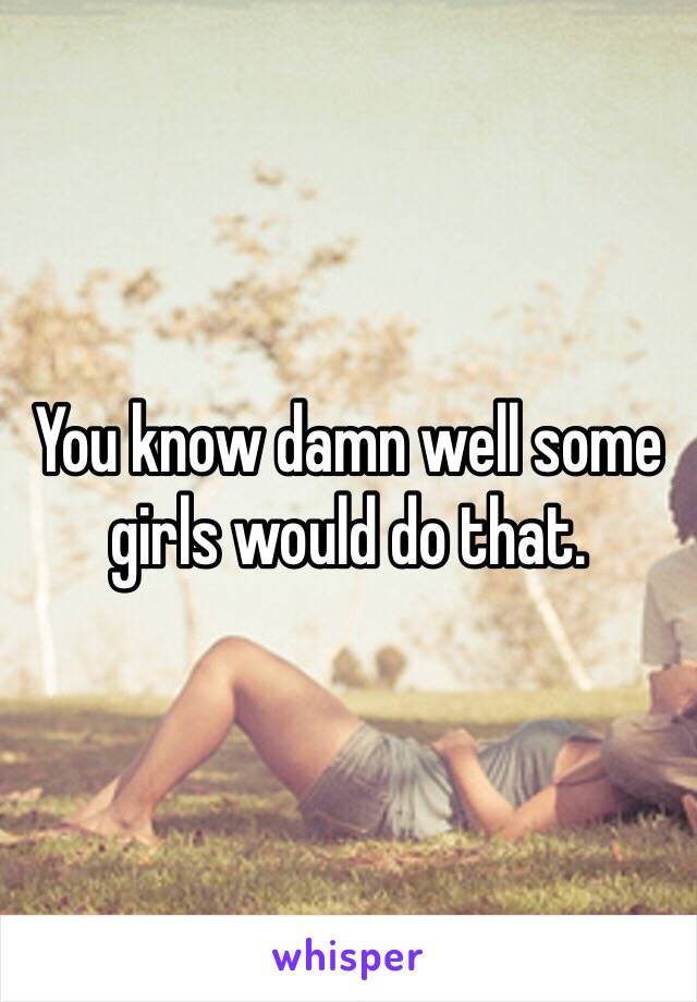 You know damn well some girls would do that. 