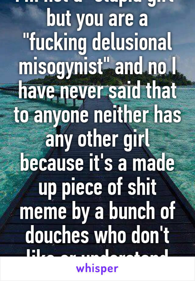 I'm not a "stupid girl" but you are a "fucking delusional misogynist" and no I have never said that to anyone neither has any other girl because it's a made up piece of shit meme by a bunch of douches who don't like or understand woman. 