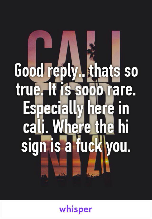 Good reply.. thats so true. It is sooo rare. Especially here in cali. Where the hi sign is a fuck you.