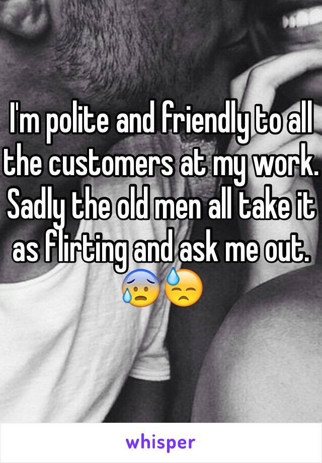 I'm polite and friendly to all the customers at my work.
Sadly the old men all take it as flirting and ask me out.
😰😓