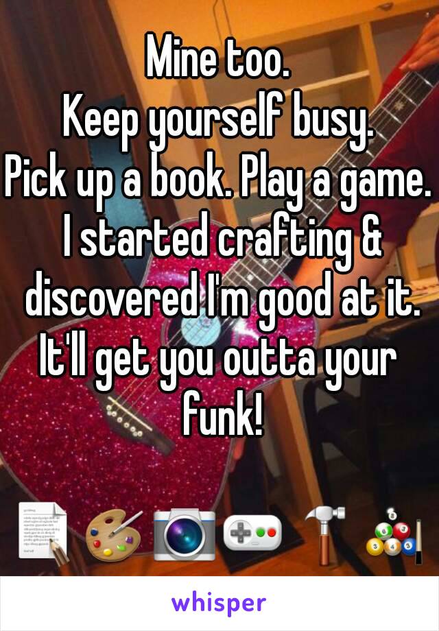 Mine too.
Keep yourself busy.
Pick up a book. Play a game. I started crafting & discovered I'm good at it.
It'll get you outta your funk!

📝🎨📷🎮🔨🎱